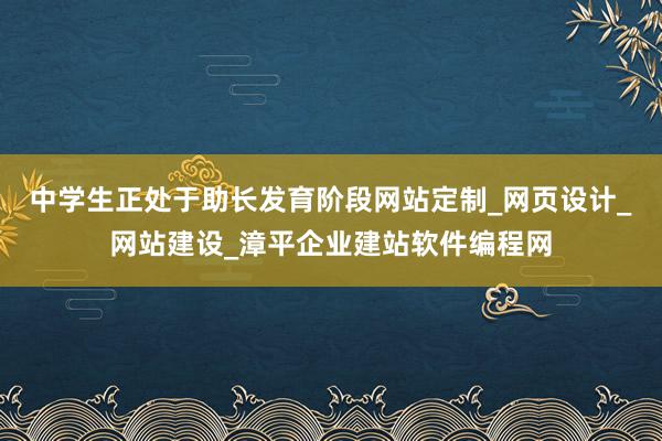 中学生正处于助长发育阶段网站定制_网页设计_网站建设_漳平企业建站软件编程网